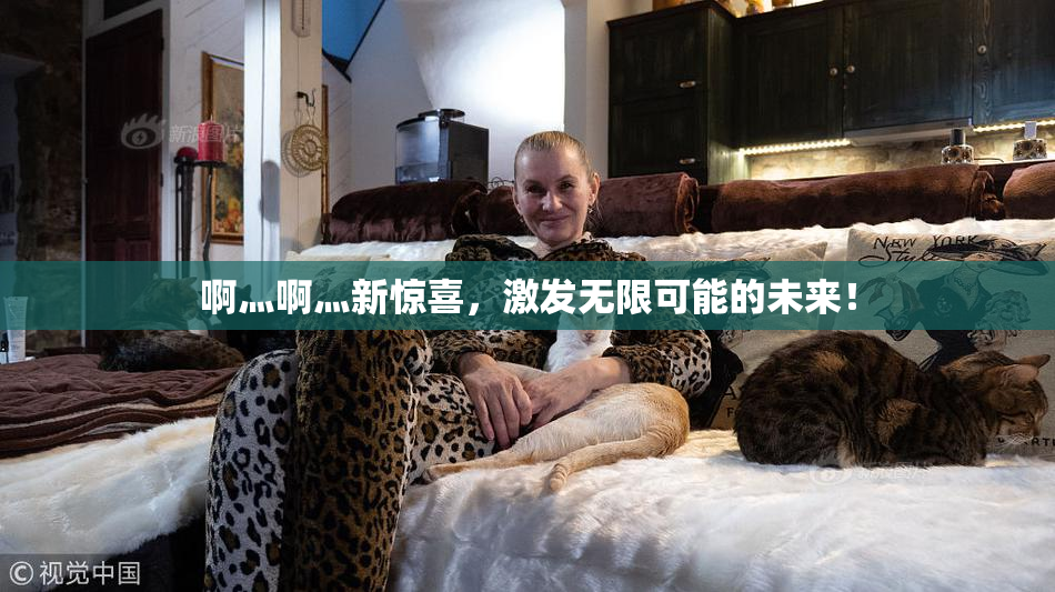 啊灬啊灬新惊喜，激发无限可能的未来！
