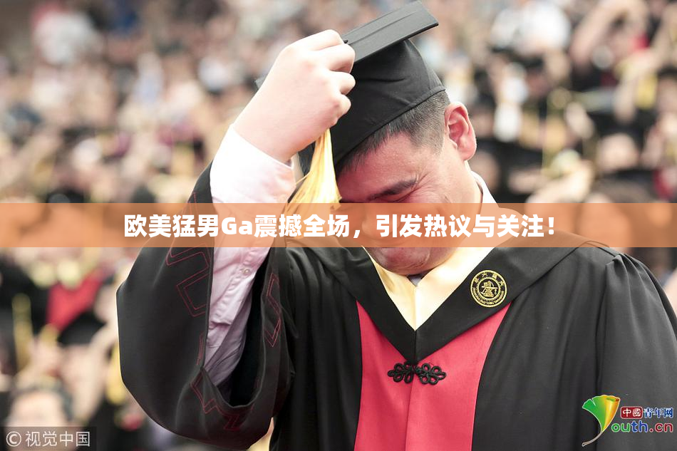 欧美猛男Ga震撼全场，引发热议与关注！