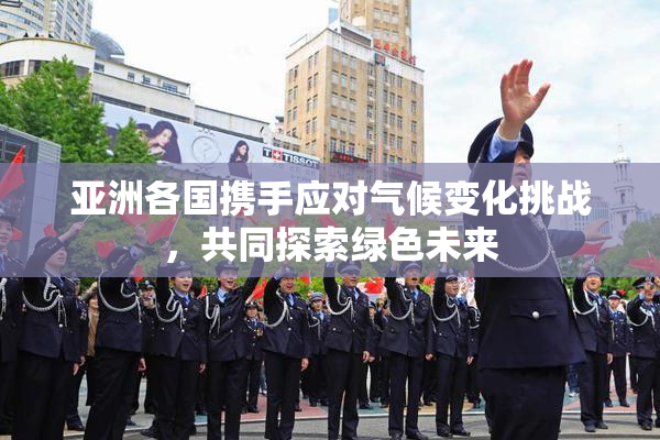 亚洲各国携手应对气候变化挑战，共同探索绿色未来