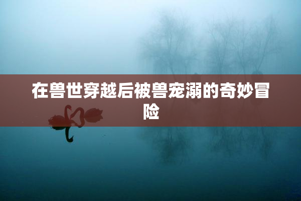 在兽世穿越后被兽宠溺的奇妙冒险