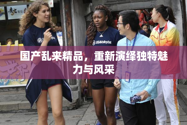 国产乱来精品，重新演绎独特魅力与风采