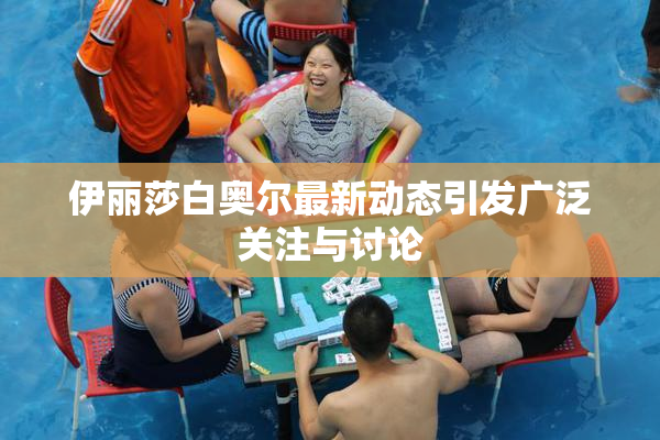 伊丽莎白奥尔最新动态引发广泛关注与讨论