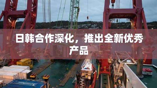 日韩合作深化，推出全新优秀产品