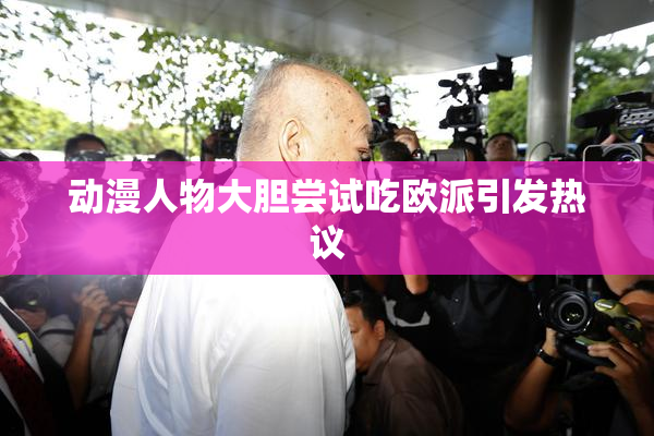 动漫人物大胆尝试吃欧派引发热议