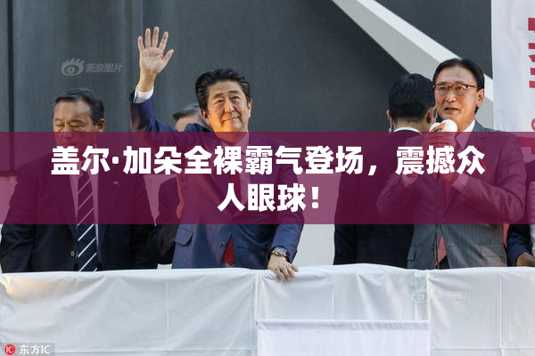 盖尔·加朵全裸霸气登场，震撼众人眼球！