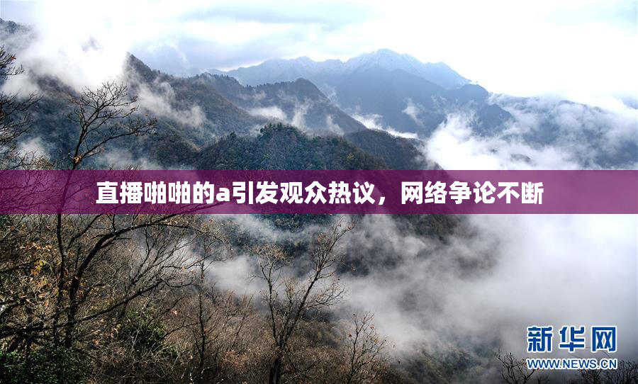 直播啪啪的a引发观众热议，网络争论不断