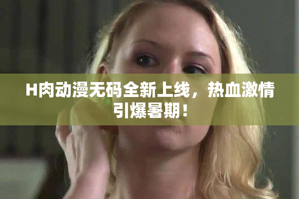 H肉动漫无码全新上线，热血激情引爆暑期！