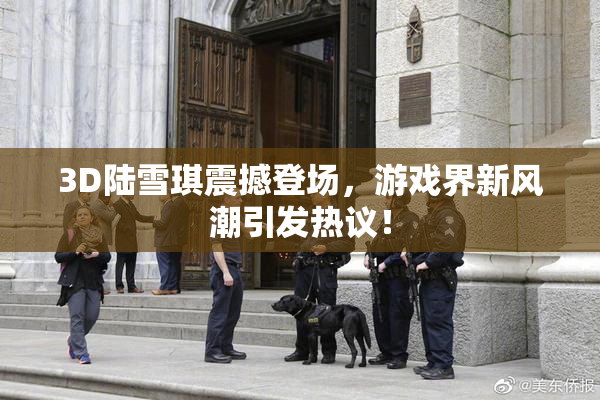 3D陆雪琪震撼登场，游戏界新风潮引发热议！