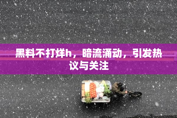 黑料不打烊h，暗流涌动，引发热议与关注