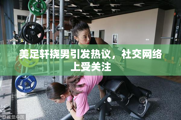 美足轩挠男引发热议，社交网络上受关注