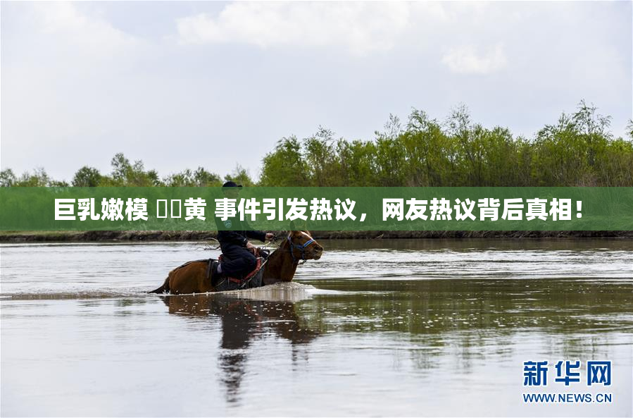 巨乳嫩模 ❌‌黄 事件引发热议，网友热议背后真相！
