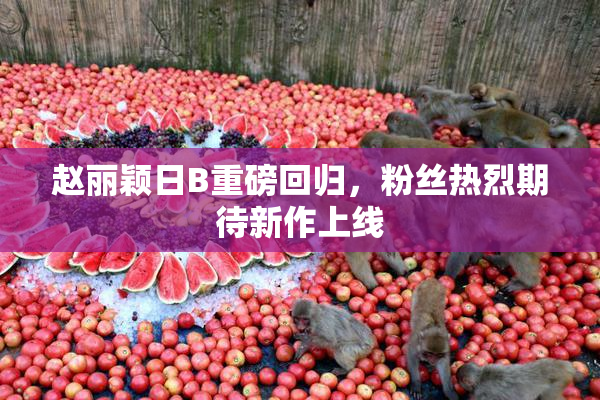 赵丽颖日B重磅回归，粉丝热烈期待新作上线