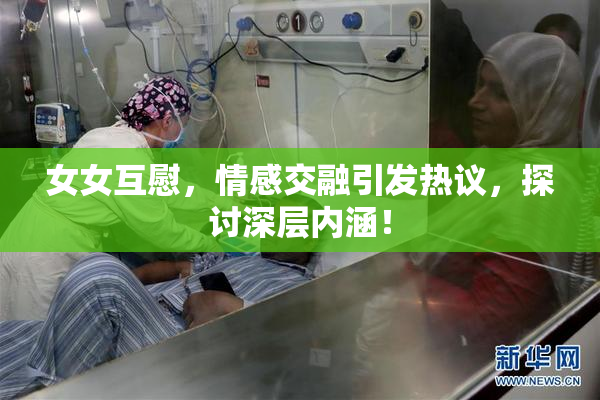 女女互慰，情感交融引发热议，探讨深层内涵！