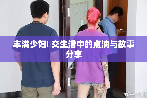 丰满少妇恔交生活中的点滴与故事分享