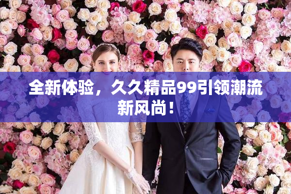 全新体验，久久精品99引领潮流新风尚！