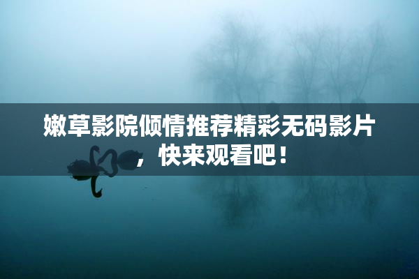 嫩草影院倾情推荐精彩无码影片，快来观看吧！