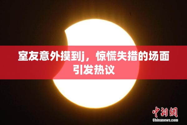 室友意外摸到j，惊慌失措的场面引发热议