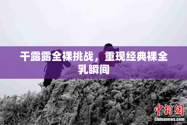 干露露全裸挑战，重现经典裸全乳瞬间