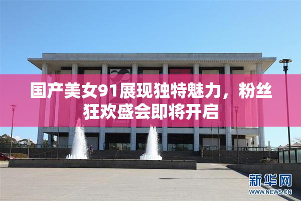 国产美女91展现独特魅力，粉丝狂欢盛会即将开启