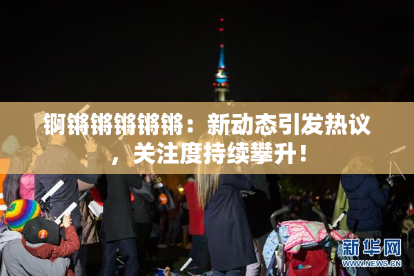 锕锵锵锵锵锵：新动态引发热议，关注度持续攀升！