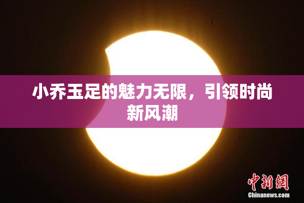 小乔玉足的魅力无限，引领时尚新风潮