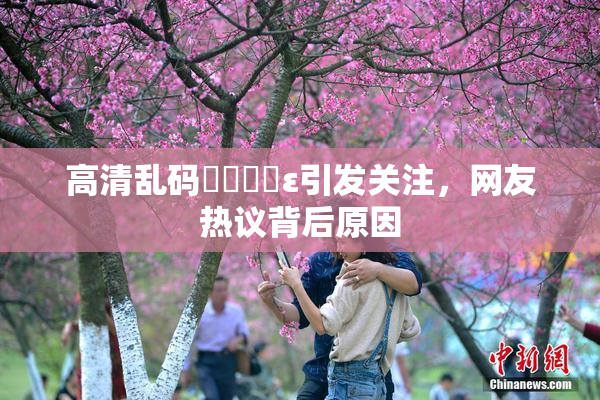 高清乱码❌‌❌‌ε引发关注，网友热议背后原因