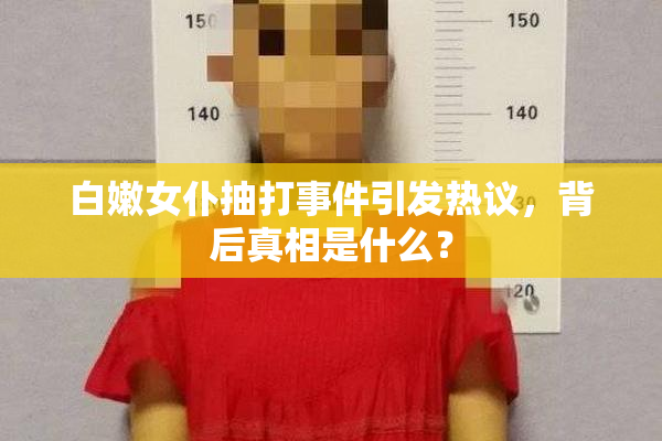 白嫩女仆抽打事件引发热议，背后真相是什么？
