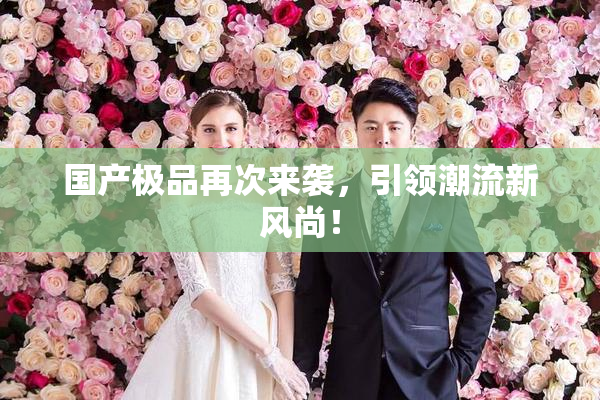 国产极品再次来袭，引领潮流新风尚！
