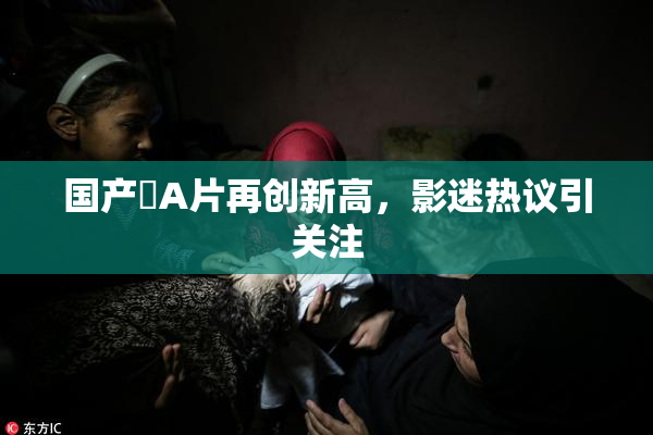 国产婬A片再创新高，影迷热议引关注