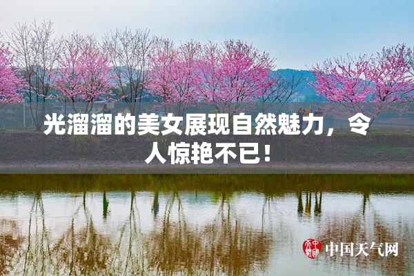 光溜溜的美女展现自然魅力，令人惊艳不已！