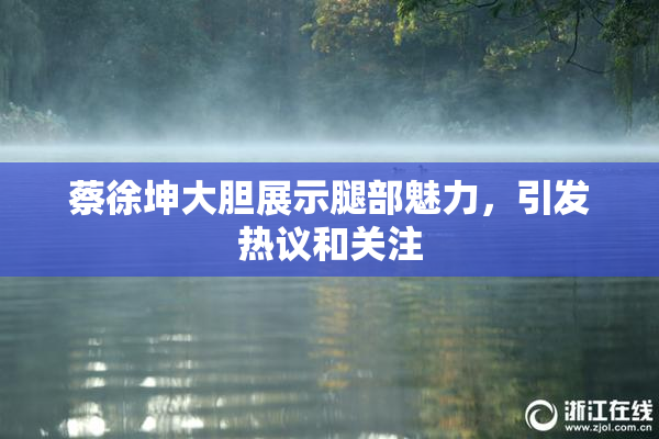 蔡徐坤大胆展示腿部魅力，引发热议和关注
