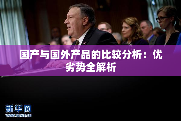 国产与国外产品的比较分析：优劣势全解析