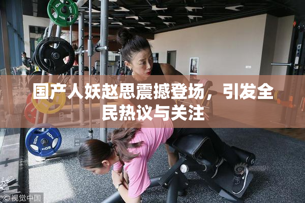 国产人妖赵思震撼登场，引发全民热议与关注