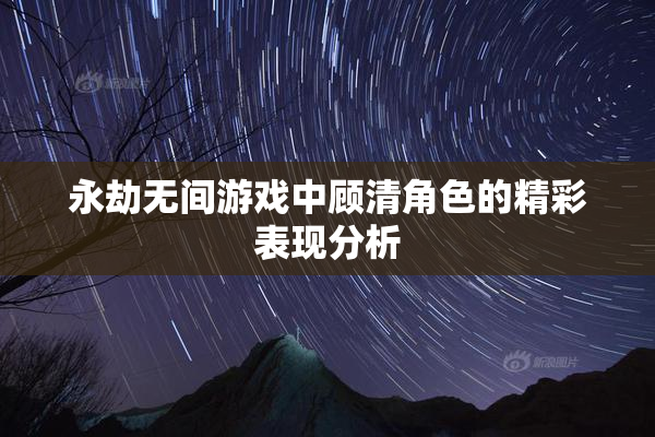 永劫无间游戏中顾清角色的精彩表现分析