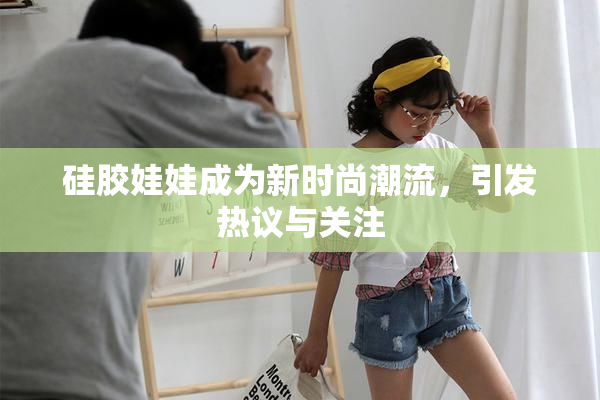 硅胶娃娃成为新时尚潮流，引发热议与关注