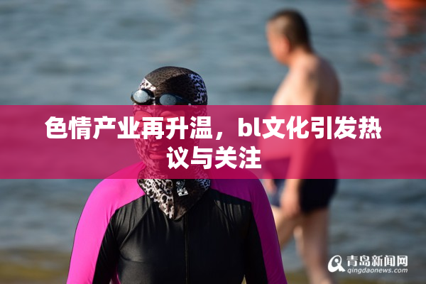 色情产业再升温，bl文化引发热议与关注