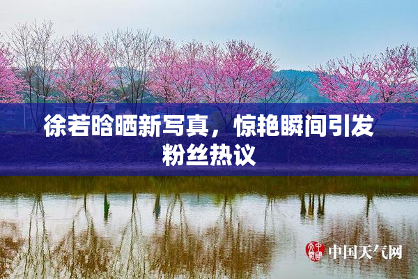 徐若晗晒新写真，惊艳瞬间引发粉丝热议