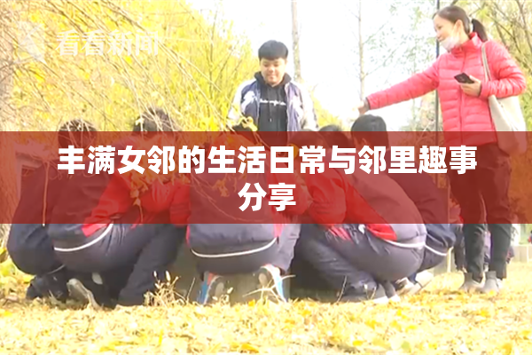 丰满女邻的生活日常与邻里趣事分享