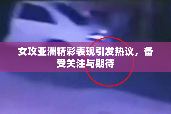 女攻亚洲精彩表现引发热议，备受关注与期待