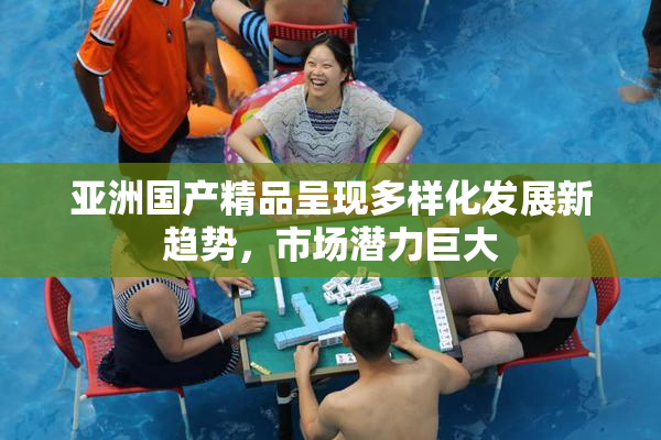 亚洲国产精品呈现多样化发展新趋势，市场潜力巨大