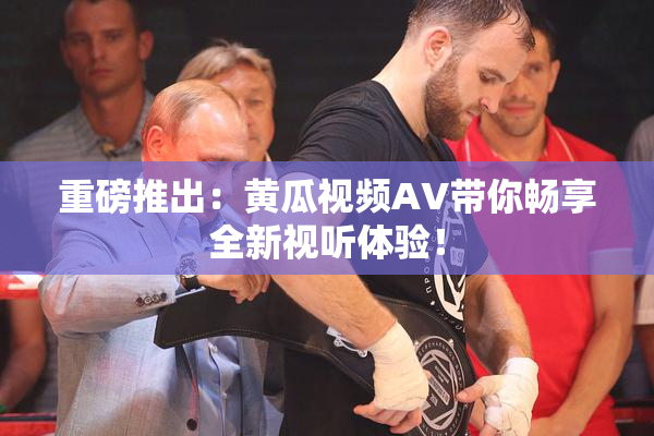 重磅推出：黄瓜视频AV带你畅享全新视听体验！