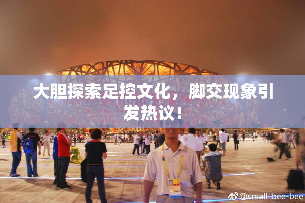 大胆探索足控文化，脚交现象引发热议！