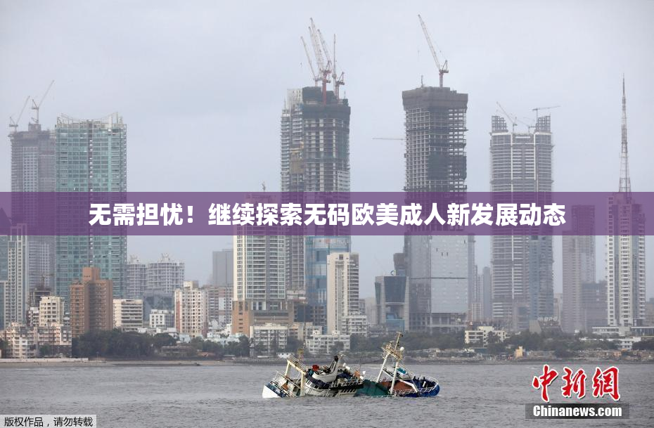无需担忧！继续探索无码欧美成人新发展动态