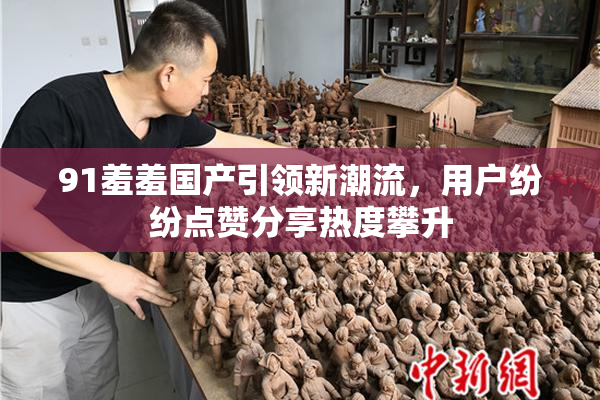 91羞羞国产引领新潮流，用户纷纷点赞分享热度攀升