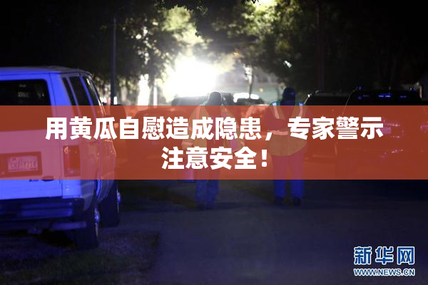 用黄瓜自慰造成隐患，专家警示注意安全！