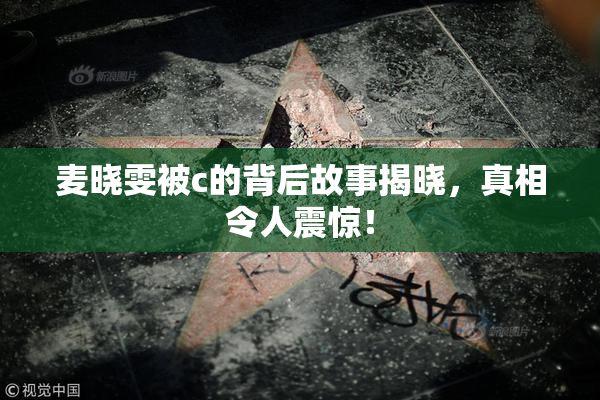 麦晓雯被c的背后故事揭晓，真相令人震惊！
