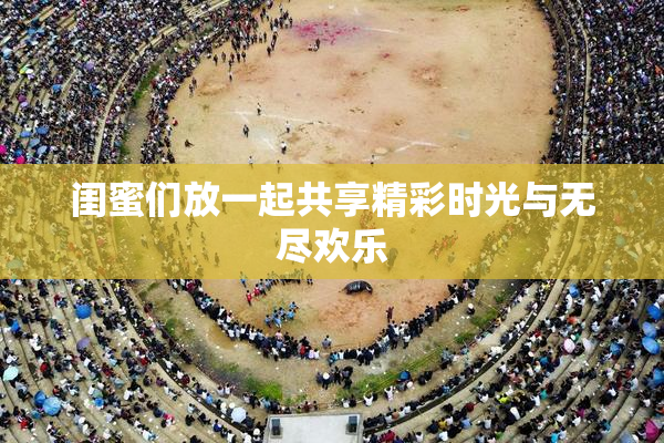 闺蜜们放一起共享精彩时光与无尽欢乐