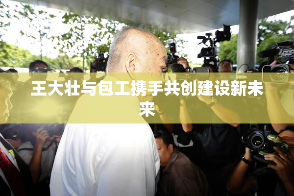 王大壮与包工携手共创建设新未来