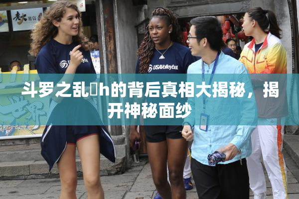 斗罗之乱婬h的背后真相大揭秘，揭开神秘面纱