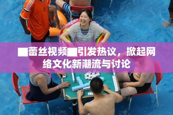 ▇蕾丝视频▇引发热议，掀起网络文化新潮流与讨论